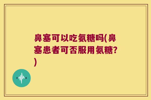 鼻塞可以吃氨糖吗(鼻塞患者可否服用氨糖？)