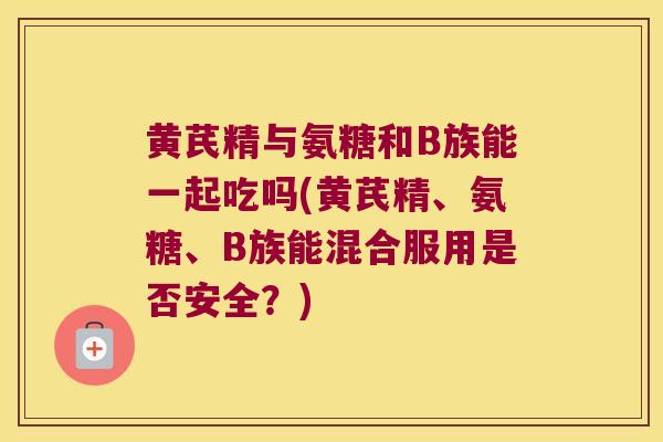 黄芪精与氨糖和B族能一起吃吗(黄芪精、氨糖、B族能混合服用是否安全？)