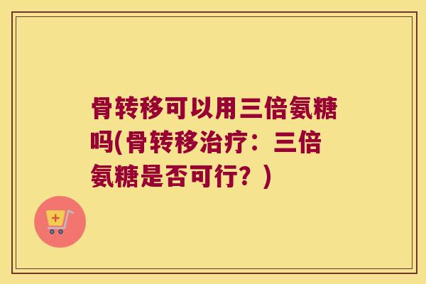 骨转移可以用三倍氨糖吗(骨转移:三倍氨糖是否可行?) 骨转移可以用三倍氨糖吗(骨转移:三倍氨糖是否可行?)
