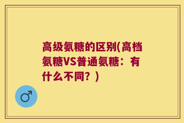 高级氨糖的区别(高档氨糖VS普通氨糖:有什么不同?) 高级氨糖的区别(高档氨糖VS普通氨糖:有什么不同?)