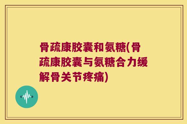 骨疏康胶囊和氨糖(骨疏康胶囊与氨糖合力缓解骨关节)