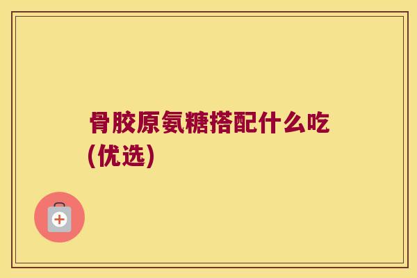 骨胶原氨糖搭配什么吃(优选)