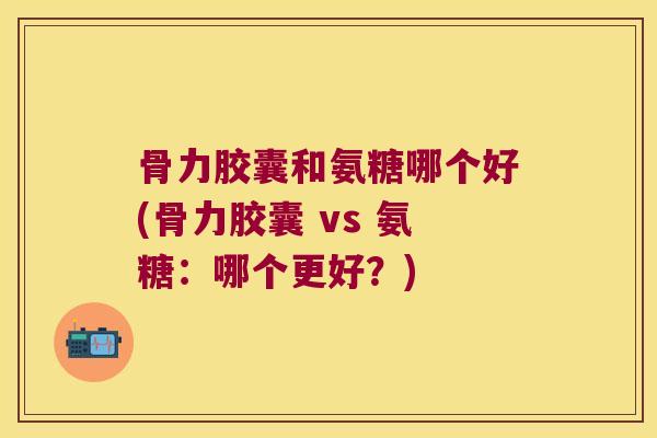 骨力胶囊和氨糖哪个好(骨力胶囊 vs 氨糖:哪个更好?) 骨力胶囊和氨糖哪个好(骨力胶囊 vs 氨糖:哪个更好?)
