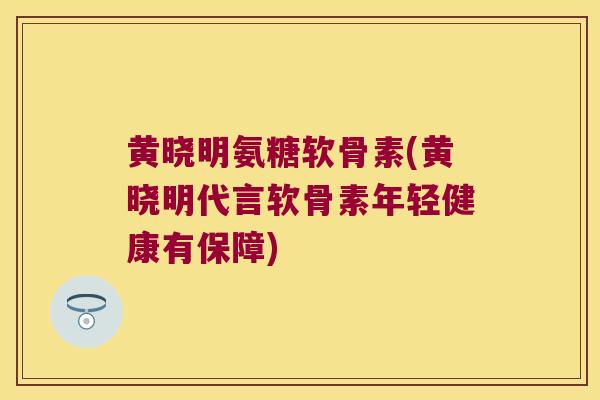 黄晓明氨糖软骨素(黄晓明代言软骨素年轻健康有保障)