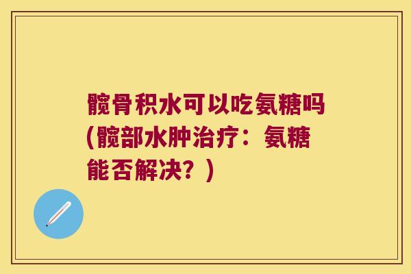 髋骨积水可以吃氨糖吗(髋部水肿:氨糖能否解决?) 髋骨积水可以吃氨糖吗(髋部水肿:氨糖能否解决?)