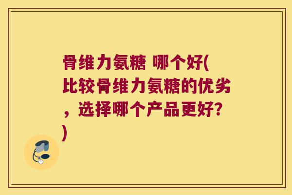 骨维力氨糖 哪个好(比较骨维力氨糖的优劣,选择哪个产品更好?) 骨维力氨糖 哪个好(比较骨维力氨糖的优劣,选择哪个产品更好?)