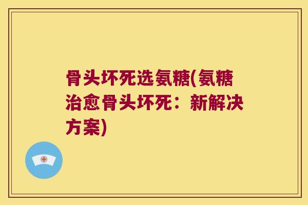 骨头坏死选氨糖(氨糖愈骨头坏死：新解决方案)
