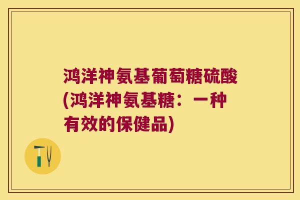 鸿洋神氨基葡萄糖硫酸(鸿洋神氨基糖:一种有效的保健品) 鸿洋神氨基葡萄糖硫酸(鸿洋神氨基糖:一种有效的保健品)