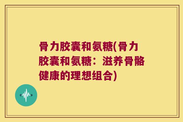 骨力胶囊和氨糖(骨力胶囊和氨糖:滋养骨骼健康的理想组合) 骨力胶囊和氨糖(骨力胶囊和氨糖:滋养骨骼健康的理想组合)