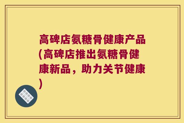 高碑店氨糖骨健康产品(高碑店推出氨糖骨健康新品，助力关节健康)