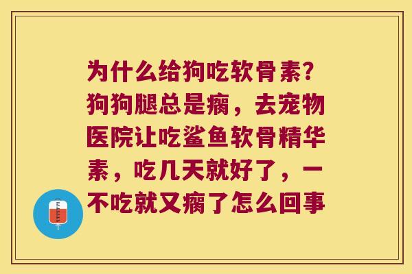为什么给狗吃软骨素?狗狗腿总是瘸,去宠物医院让吃鲨鱼软骨精华素,吃几天就好了,一不吃就又瘸了怎么回事 为什么给狗吃软骨素?狗狗腿总是瘸,去宠物医院让吃鲨鱼软骨精华素,吃几天就好了,一不吃就又瘸了怎么回事