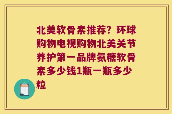 北美软骨素推荐?环球购物电视购物北美关节养护第一品牌氨糖软骨素多少钱1瓶一瓶多少粒 北美软骨素推荐?环球购物电视购物北美关节养护第一品牌氨糖软骨素多少钱1瓶一瓶多少粒