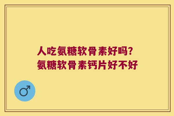 人吃氨糖软骨素好吗?氨糖软骨素钙片好不好 人吃氨糖软骨素好吗?氨糖软骨素钙片好不好