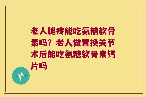 老人腿疼能吃氨糖软骨素吗？老人做置换关节术后能吃氨糖软骨素钙片吗