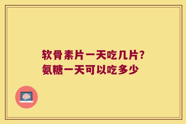 软骨素片一天吃几片?氨糖一天可以吃多少 软骨素片一天吃几片?氨糖一天可以吃多少
