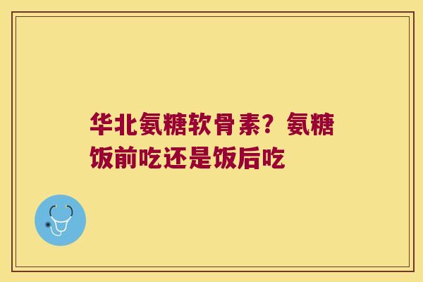 华北氨糖软骨素？氨糖饭前吃还是饭后吃