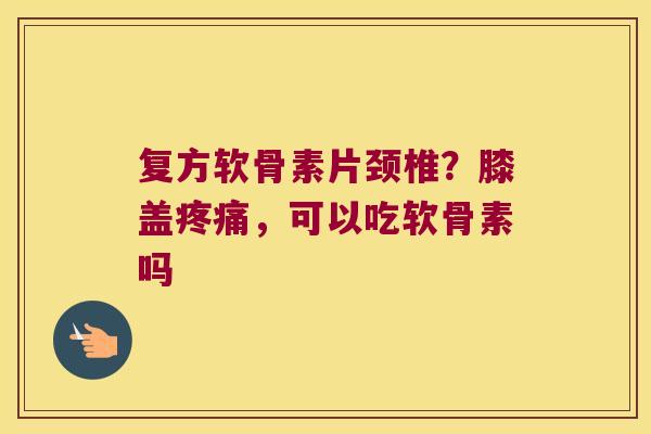 复方软骨素片颈椎？膝盖，可以吃软骨素吗