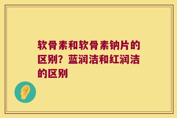 软骨素和软骨素钠片的区别？蓝润洁和红润洁的区别