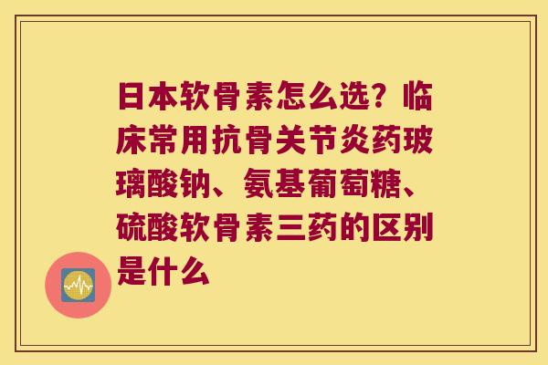 日本软骨素怎么选？临床常用抗骨药玻璃酸钠、氨基葡萄糖、硫酸软骨素三药的区别是什么
