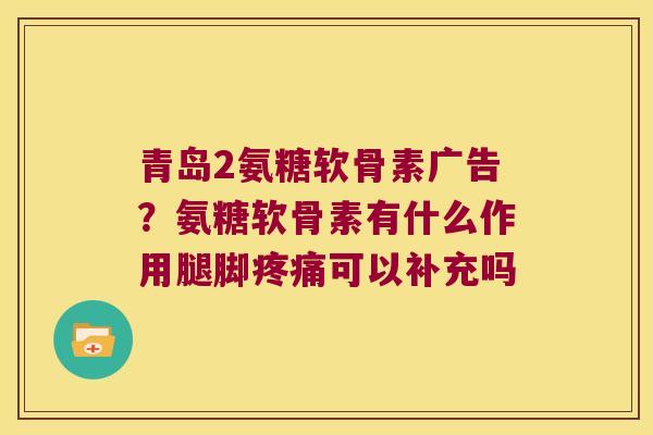 青岛2氨糖软骨素广告？氨糖软骨素有什么作用腿脚可以补充吗