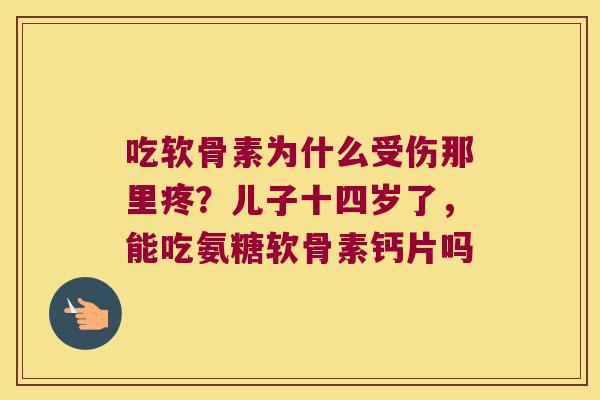 吃软骨素为什么受伤那里疼?儿子十四岁了,能吃氨糖软骨素钙片吗 吃软骨素为什么受伤那里疼?儿子十四岁了,能吃氨糖软骨素钙片吗
