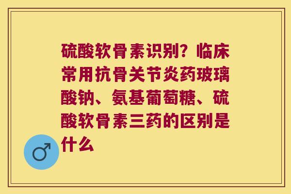 硫酸软骨素识别?临床常用抗骨药玻璃酸钠、氨基葡萄糖、硫酸软骨素三药的区别是什么 硫酸软骨素识别?临床常用抗骨药玻璃酸钠、氨基葡萄糖、硫酸软骨素三药的区别是什么