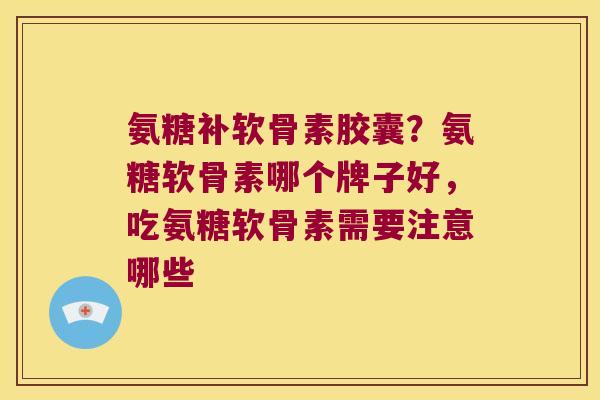 氨糖补软骨素胶囊？氨糖软骨素哪个牌子好，吃氨糖软骨素需要注意哪些