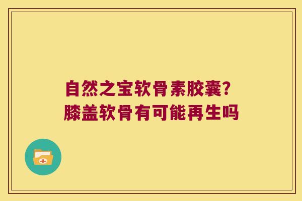 自然之宝软骨素胶囊？膝盖软骨有可能再生吗