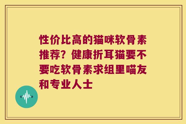 性价比高的猫咪软骨素推荐?健康折耳猫要不要吃软骨素求组里喵友和专业人士 性价比高的猫咪软骨素推荐?健康折耳猫要不要吃软骨素求组里喵友和专业人士