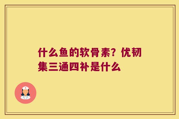 什么鱼的软骨素?优韧集三通四补是什么 什么鱼的软骨素?优韧集三通四补是什么