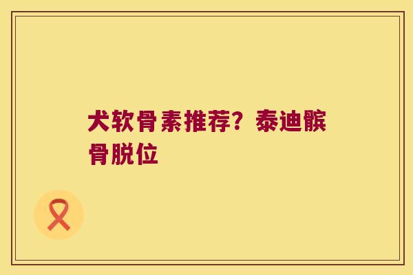 犬软骨素推荐?泰迪髌骨脱位 犬软骨素推荐?泰迪髌骨脱位
