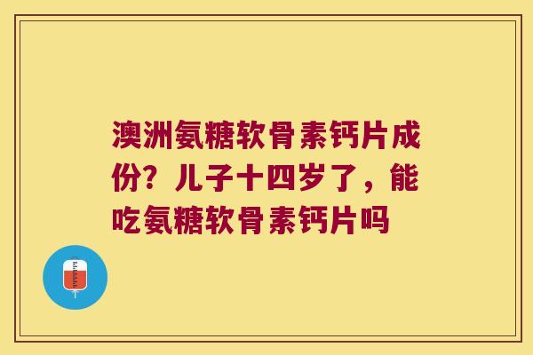 澳洲氨糖软骨素钙片成份?儿子十四岁了,能吃氨糖软骨素钙片吗 澳洲氨糖软骨素钙片成份?儿子十四岁了,能吃氨糖软骨素钙片吗