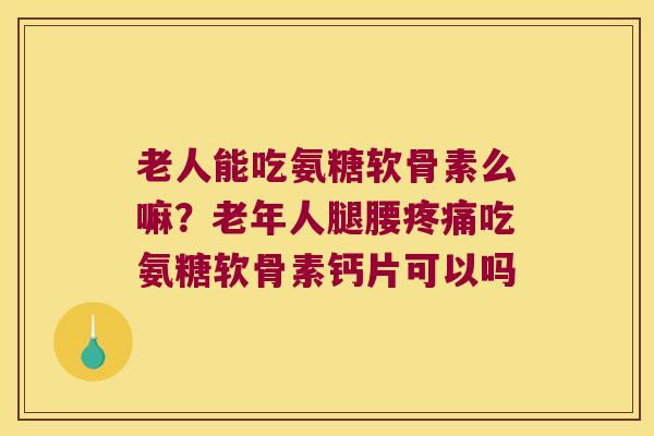 老人能吃氨糖软骨素么嘛？老年人腿腰吃氨糖软骨素钙片可以吗