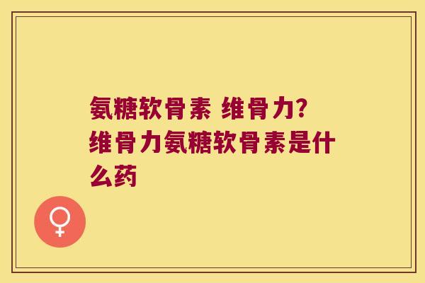 氨糖软骨素 维骨力？维骨力氨糖软骨素是什么药