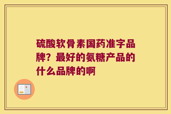 硫酸软骨素国药准字品牌?好的氨糖产品的什么品牌的啊 硫酸软骨素国药准字品牌?好的氨糖产品的什么品牌的啊