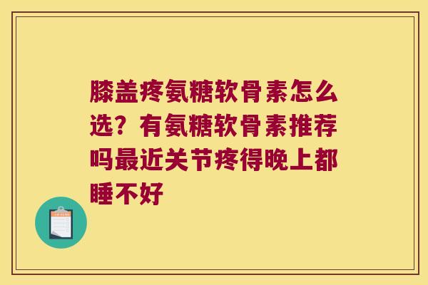 膝盖疼氨糖软骨素怎么选?有氨糖软骨素推荐吗近关节疼得晚上都睡不好 膝盖疼氨糖软骨素怎么选?有氨糖软骨素推荐吗近关节疼得晚上都睡不好