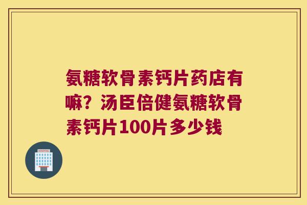 氨糖软骨素钙片药店有嘛?汤臣倍健氨糖软骨素钙片100片多少钱 氨糖软骨素钙片药店有嘛?汤臣倍健氨糖软骨素钙片100片多少钱