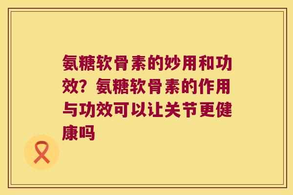 氨糖软骨素的妙用和功效?氨糖软骨素的作用与功效可以让关节更健康吗 氨糖软骨素的妙用和功效?氨糖软骨素的作用与功效可以让关节更健康吗