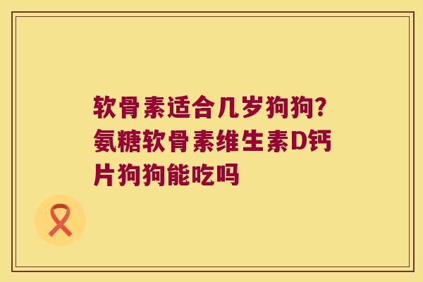 软骨素适合几岁狗狗？氨糖软骨素维生素D钙片狗狗能吃吗