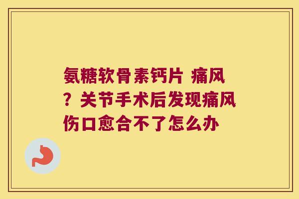 氨糖软骨素钙片 ?关节手术后发现伤口愈合不了怎么办 氨糖软骨素钙片 ?关节手术后发现伤口愈合不了怎么办