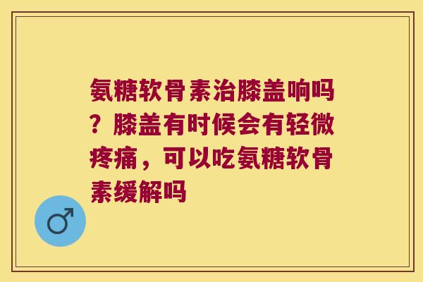 氨糖软骨素膝盖响吗？膝盖有时候会有轻微，可以吃氨糖软骨素缓解吗