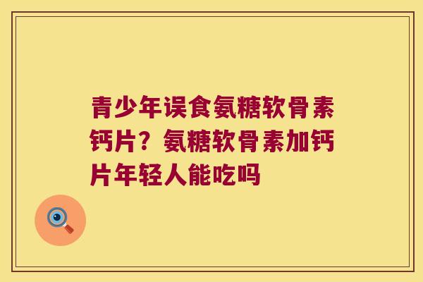 青少年误食氨糖软骨素钙片?氨糖软骨素加钙片年轻人能吃吗 青少年误食氨糖软骨素钙片?氨糖软骨素加钙片年轻人能吃吗