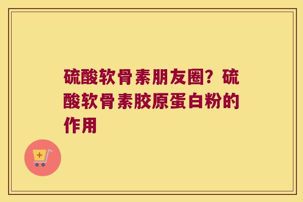 硫酸软骨素朋友圈?硫酸软骨素胶原蛋白粉的作用 硫酸软骨素朋友圈?硫酸软骨素胶原蛋白粉的作用