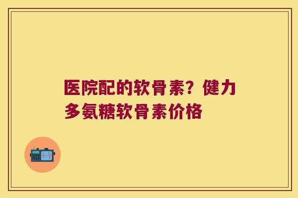 医院配的软骨素?健力多氨糖软骨素价格 医院配的软骨素?健力多氨糖软骨素价格