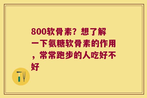 800软骨素?想了解一下氨糖软骨素的作用,常常跑步的人吃好不好 800软骨素?想了解一下氨糖软骨素的作用,常常跑步的人吃好不好