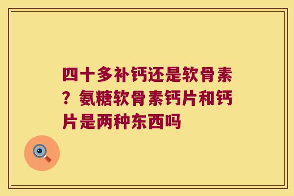 四十多补钙还是软骨素？氨糖软骨素钙片和钙片是两种东西吗