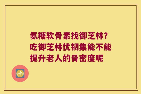 氨糖软骨素找御芝林？吃御芝林优韧集能不能提升老人的骨密度呢