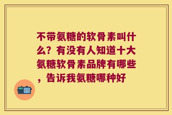 不带氨糖的软骨素叫什么？有没有人知道十大氨糖软骨素品牌有哪些，告诉我氨糖哪种好
