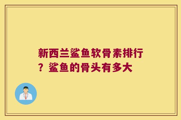 新西兰鲨鱼软骨素排行?鲨鱼的骨头有多大 新西兰鲨鱼软骨素排行?鲨鱼的骨头有多大