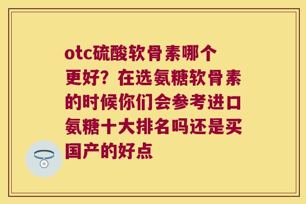 otc硫酸软骨素哪个更好?在选氨糖软骨素的时候你们会参考进口氨糖十大排名吗还是买国产的好点 otc硫酸软骨素哪个更好?在选氨糖软骨素的时候你们会参考进口氨糖十大排名吗还是买国产的好点